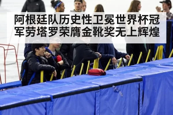 阿根廷队历史性卫冕世界杯冠军劳塔罗荣膺金靴奖无上辉煌