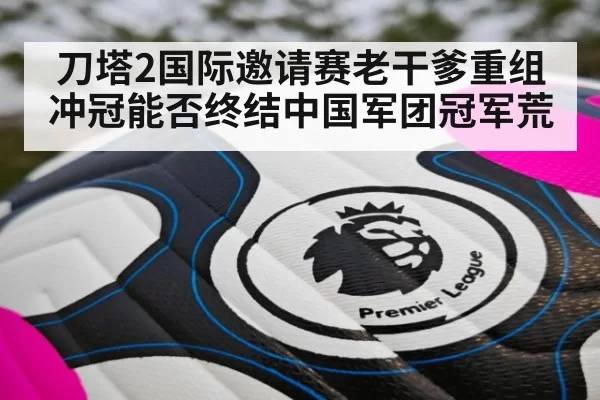 刀塔2国际邀请赛老干爹重组冲冠能否终结中国军团冠军荒