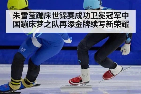 朱雪莹蹦床世锦赛成功卫冕冠军中国蹦床梦之队再添金牌续写新荣耀