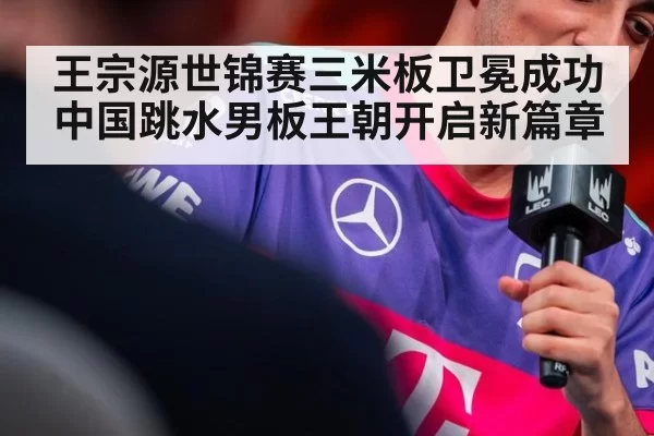 王宗源世锦赛三米板卫冕成功中国跳水男板王朝开启新篇章