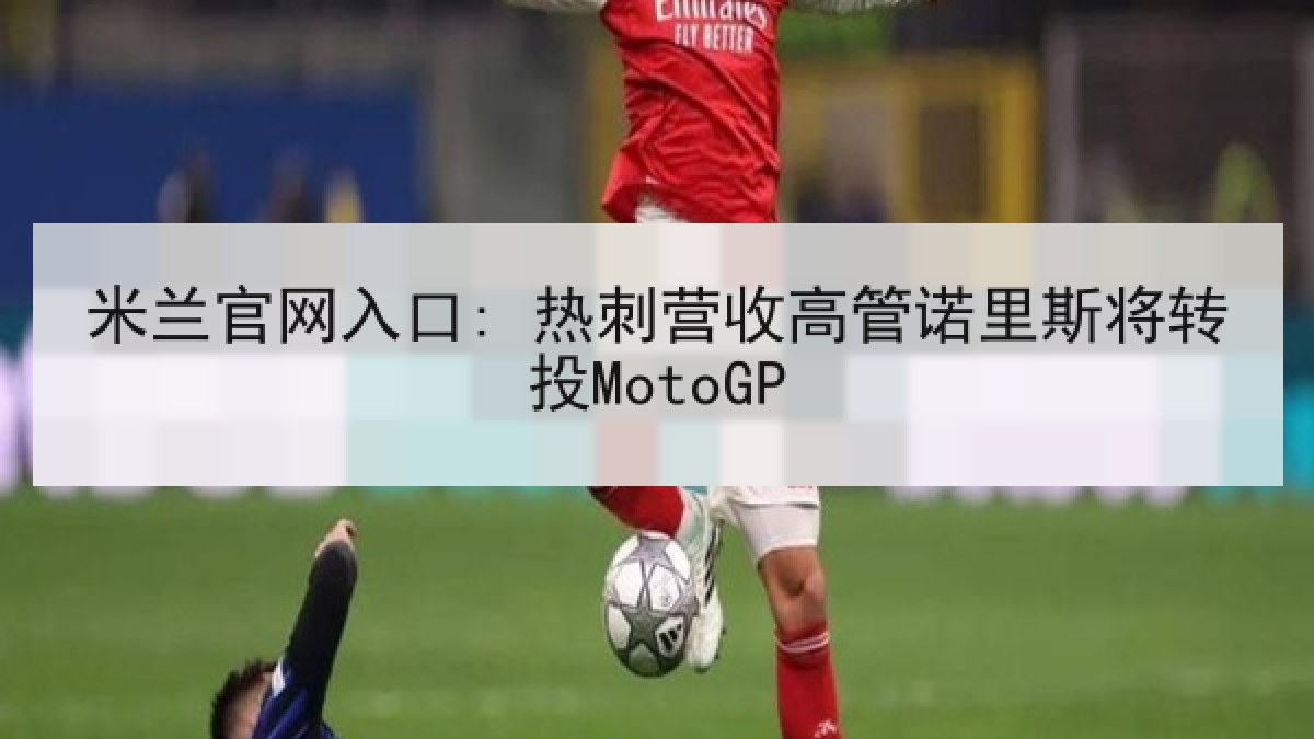 米兰官网入口: 热刺营收高管诺里斯将转投MotoGP 米兰官网入口: 热刺营收高管诺里斯将转投MotoGP